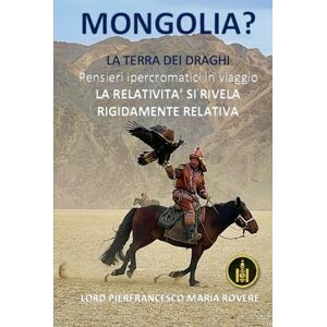 Rovere, Dr. Pierfrancesco Maria MONGOLIA?: La Terra dei Draghi- Pensieri ipercromatici in viaggio LA RELATIVITA’ SI RIVELA RIGIDAMENTE RELATIVA (NATUROLOGIA EPIGENETICA e Self-Caregiver) Rovere, Dr. Pierfrancesco Maria MONGOLIA?: La Terra dei Draghi- Pensieri ipercromatici in viaggio LA RELATIVITA’ SI RIVELA RIGIDAMENTE RELATIVA (NATUROLOGIA EPIGENETICA e Self-Caregiver)