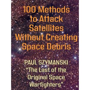 Szymanski, Paul 100 Methods to Attack Satellites Without Space Debris: How to Fight and Win Space Wars! (Battle Beyond Fighting Space Wars!) Szymanski, Paul 100 Methods to Attack Satellites Without Space Debris: How to Fight and Win Space Wars! (Battle Beyond Fighting Space Wars!)