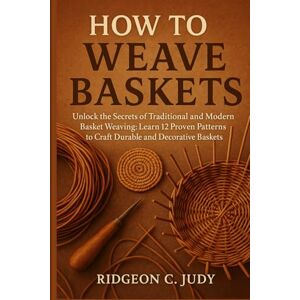 C.Judy, Ridgeon HOW TO WEAVE BASKETS: Unlock the Secrets of Traditional and Modern Basket Weaving: Learn 12 Proven Patterns to Craft Durable and Decorative Baskets C.Judy, Ridgeon HOW TO WEAVE BASKETS: Unlock the Secrets of Traditional and Modern Basket Weaving: Learn 12 Proven Patterns to Craft Durable and Decorative Baskets