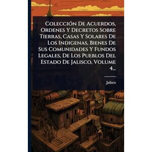 (Mexico), Jalisco ColecciÃ3n De Acuerdos, Ordenes Y Decretos Sobre Tierras, Casas Y Solares De Los Indigenas, Bienes De Sus Comunidades Y Fundos Legales, De Los Pueblos Del Estado De Jalisco, Volume 4... (Mexico), Jalisco ColecciÃ3n De Acuerdos, Ordenes Y Decretos Sobre Tierras, Casas Y Solares De Los Indigenas, Bienes De Sus Comunidades Y Fundos Legales, De Los Pueblos Del Estado De Jalisco, Volume 4...