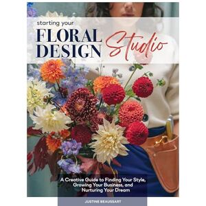 Justine Beaussart Starting Your Floral Design Studio: A Creative Guide to Finding Your Style, Growing Your Business, and Nurturing Your Dream Justine Beaussart Starting Your Floral Design Studio: A Creative Guide to Finding Your Style, Growing Your Business, and Nurturing Your Dream