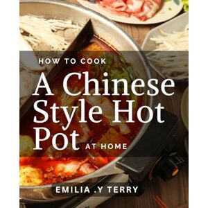 .Y Terry, Emilia How To Cook A Chinese-Style Hot Pot At Home: Secrets to Create Authentic Hot Pot Dishes that Will Impress Your Guests .Y Terry, Emilia How To Cook A Chinese-Style Hot Pot At Home: Secrets to Create Authentic Hot Pot Dishes that Will Impress Your Guests