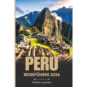 Lanclos, Robles PERU REISEFÜHRER 2026: Erkunden Sie die antiken Ruinen und vielfältigen Landschaften Südamerikas Lanclos, Robles PERU REISEFÜHRER 2026: Erkunden Sie die antiken Ruinen und vielfältigen Landschaften Südamerikas