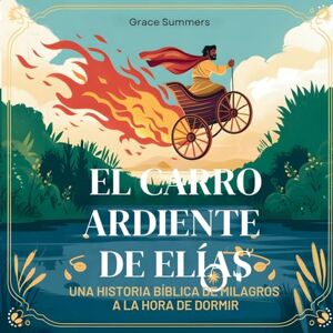 Summers, Grace El Carro Ardiente De Elías: Una historia bíblica de milagros a la hora de dormir: 5 (Cuentos Para Dormir de Ángeles y Milagros) Summers, Grace El Carro Ardiente De Elías: Una historia bíblica de milagros a la hora de dormir: 5 (Cuentos Para Dormir de Ángeles y Milagros)