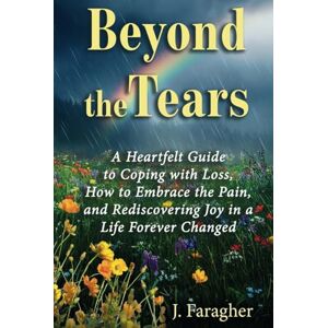 Faragher, J. Beyond the Tears: A HEARTFELT GUIDE TO COPING WITH LOSS, HOW TO EMBRACE THE PAIN, AND REDISCOVERING JOY IN A LIFE FOREVER CHANGED Faragher, J. Beyond the Tears: A HEARTFELT GUIDE TO COPING WITH LOSS, HOW TO EMBRACE THE PAIN, AND REDISCOVERING JOY IN A LIFE FOREVER CHANGED