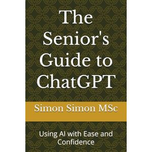 Simon MSc, Simon The Senior's Guide to ChatGPT: Using AI with Ease and Confidence Simon MSc, Simon The Senior's Guide to ChatGPT: Using AI with Ease and Confidence