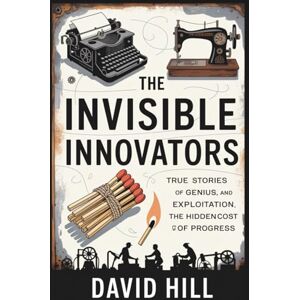 Hill, David The Invisible Innovators: True Stories of Genius, Exploitation, and the Hidden Cost of Progress Hill, David The Invisible Innovators: True Stories of Genius, Exploitation, and the Hidden Cost of Progress