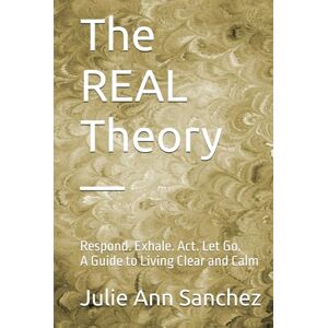 Sanchez, Julie Ann The REAL Theory —: Respond. Exhale. Act. Let Go. A Guide to Living Clear and Calm Sanchez, Julie Ann The REAL Theory —: Respond. Exhale. Act. Let Go. A Guide to Living Clear and Calm