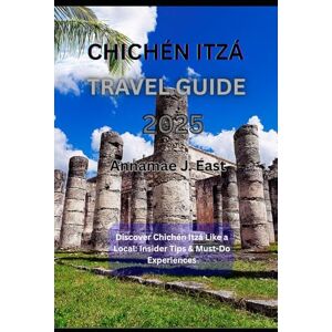 East, Annamae J. CHICHÉN ITZÁ TRAVEL GUIDE 2025: Discover Chichén Itzá Like a Local: Insider Tips & Must-Do Experiences East, Annamae J. CHICHÉN ITZÁ TRAVEL GUIDE 2025: Discover Chichén Itzá Like a Local: Insider Tips & Must-Do Experiences