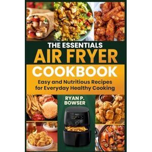 P. BOWSER, RYAN THE ESSENTIALS AIR FRYER COOKBOOK: Easy and Nutritious Recipes for Everyday Healthy Cooking P. BOWSER, RYAN THE ESSENTIALS AIR FRYER COOKBOOK: Easy and Nutritious Recipes for Everyday Healthy Cooking