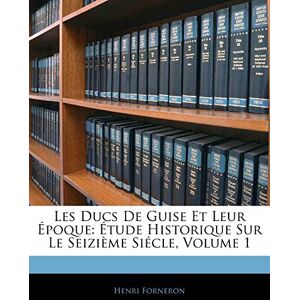 Forneron, Henri Les Ducs De Guise Et Leur Époque: Étude Historique Sur Le Seizième Siécle, Volume 1 Forneron, Henri Les Ducs De Guise Et Leur Époque: Étude Historique Sur Le Seizième Siécle, Volume 1