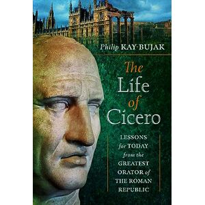 Philip Kay-Bujak The Life of Cicero: Lessons for Today from the Greatest Orator of the Roman Republic Philip Kay-Bujak The Life of Cicero: Lessons for Today from the Greatest Orator of the Roman Republic