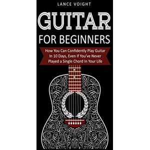 Voight, Lance Guitar for Beginners: How You Can Confidently Play Guitar In 10 Days, Even If You've Never Played a Single Chord In Your Life Voight, Lance Guitar for Beginners: How You Can Confidently Play Guitar In 10 Days, Even If You've Never Played a Single Chord In Your Life
