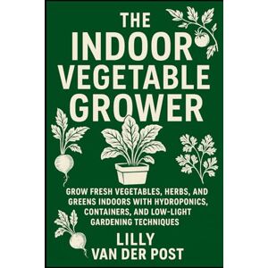 Van Der Post, Lilly The Indoor Vegetable Grower: A Complete Guide to Year-Round Greens Without a Garden: Grow Fresh Vegetables, Herbs, and Greens Indoors with Hydroponics, Containers, and Low-Light Gardening Techniques Van Der Post, Lilly The Indoor Vegetable Grower: A Complete Guide to Year-Round Greens Without a Garden: Grow Fresh Vegetables, Herbs, and Greens Indoors with Hydroponics, Containers, and Low-Light Gardening Techniques