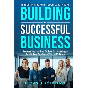 Sterling, Lucas J Beginner's Guide for Starting a Successful Business: Proven Step-by-Step Guide for Starting a Profitable Business Within 30 days Sterling, Lucas J Beginner's Guide for Starting a Successful Business: Proven Step-by-Step Guide for Starting a Profitable Business Within 30 days