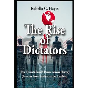 Hayes, Isabella C. The Rise of Dictators How Tyrants Seized Power Across History Lessons From Authoritarian Leaders Hayes, Isabella C. The Rise of Dictators How Tyrants Seized Power Across History Lessons From Authoritarian Leaders