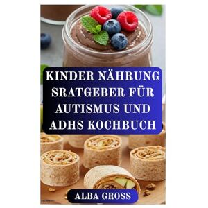 GROSS, ALBA KINDER NÄHRUNG SRATGEBER FÜR AUTISMUS UND ADHS KOCHBUCH: Rezepte für mehr Konzentration, Ruhe und gesundes Wachstum bei Kindern GROSS, ALBA KINDER NÄHRUNG SRATGEBER FÜR AUTISMUS UND ADHS KOCHBUCH: Rezepte für mehr Konzentration, Ruhe und gesundes Wachstum bei Kindern