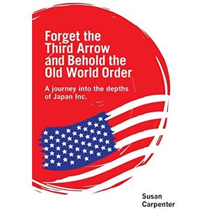Carpenter, Susan Forget the Third Arrow and Behold the Old World Order: A Journey into the Depths of Japan Inc. Carpenter, Susan Forget the Third Arrow and Behold the Old World Order: A Journey into the Depths of Japan Inc.