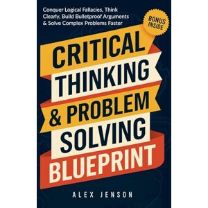 Jenson, Alex Critical Thinking & Problem Solving Blueprint: Your Ultimate Guide to Conquer Logical Fallacies, Think Clearly, Build Bulletproof Arguments, and Solve Complex Problems Faster Jenson, Alex Critical Thinking & Problem Solving Blueprint: Your Ultimate Guide to Conquer Logical Fallacies, Think Clearly, Build Bulletproof Arguments, and Solve Complex Problems Faster