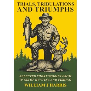 J Harris, William Trials, Tribulations, and Triumphs: A book of special short stories distilled from 70 years of hunting and fishing J Harris, William Trials, Tribulations, and Triumphs: A book of special short stories distilled from 70 years of hunting and fishing