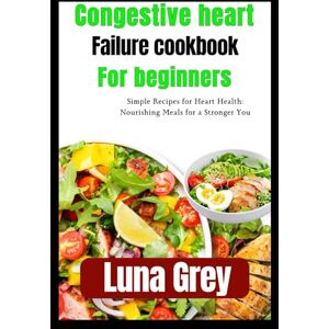 Grey, Luna Congestive Heart Failure cookbook for beginners: Simple Recipes for Heart Health: Nourishing Meals for a Stronger You Grey, Luna Congestive Heart Failure cookbook for beginners: Simple Recipes for Heart Health: Nourishing Meals for a Stronger You