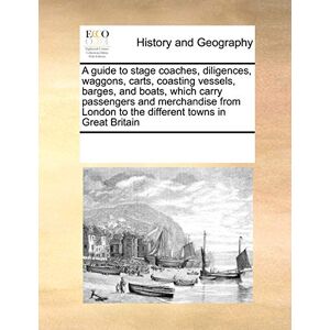 Multiple Contributors A Guide to Stage Coaches, Diligences, Waggons, Carts, Coasting Vessels, Barges, and Boats, Which Carry Passengers and Merchandise from London to the Different Towns in Great Britain Multiple Contributors A Guide to Stage Coaches, Diligences, Waggons, Carts, Coasting Vessels, Barges, and Boats, Which Carry Passengers and Merchandise from London to the Different Towns in Great Britain