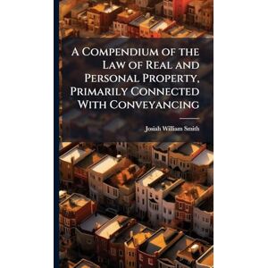 Smith, Josiah William A Compendium of the Law of Real and Personal Property, Primarily Connected With Conveyancing Smith, Josiah William A Compendium of the Law of Real and Personal Property, Primarily Connected With Conveyancing
