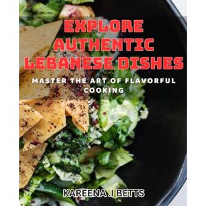 .I Betts, Kareena Explore Authentic Lebanese Dishes: Master the Art of Flavorful Cooking: Savor the Flavors of Lebanon with Authentic and Flavorful dishes .I Betts, Kareena Explore Authentic Lebanese Dishes: Master the Art of Flavorful Cooking: Savor the Flavors of Lebanon with Authentic and Flavorful dishes
