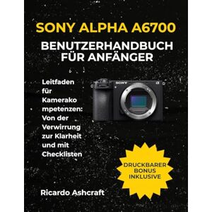 Ashcraft, Ricardo SONY ALPHA A6700 BENUTZERHANDBUCH FÜR ANFÄNGER: Leitfaden für Kamerakompetenzen: Von der Verwirrung zur Klarheit und mit Checklisten Ashcraft, Ricardo SONY ALPHA A6700 BENUTZERHANDBUCH FÜR ANFÄNGER: Leitfaden für Kamerakompetenzen: Von der Verwirrung zur Klarheit und mit Checklisten