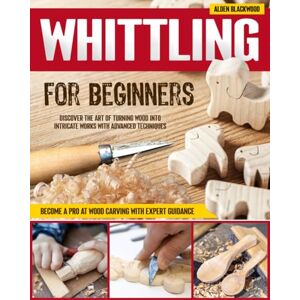 Blackwood, Alden Whittling for Beginners: Discover the Art of Turning Wood into Intricate Works with Advanced Techniques Become a Pro at Wood Carving with Expert Guidance Blackwood, Alden Whittling for Beginners: Discover the Art of Turning Wood into Intricate Works with Advanced Techniques Become a Pro at Wood Carving with Expert Guidance