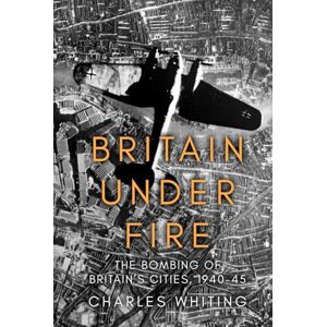 Whiting, Charles Britain Under Fire: The Bombing of Britain’s Cities, 1940-45 Whiting, Charles Britain Under Fire: The Bombing of Britain’s Cities, 1940-45