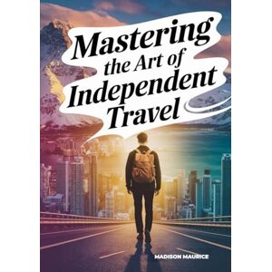 Maurice, Madison Mastering the Art of Independent Travel: Your Complete Memoir + Guide to Safe, Affordable, Confident Journeys, Planning Smart, Meeting People, Finding Purpose on the Road Maurice, Madison Mastering the Art of Independent Travel: Your Complete Memoir + Guide to Safe, Affordable, Confident Journeys, Planning Smart, Meeting People, Finding Purpose on the Road