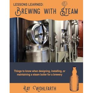 Wohlfarth, Mr. Ray Lessons Learned: Brewing With Steam: Things to know when designing, installing, & maintaining low pressure steam boilers for use in craft brewers: Volume 4 Wohlfarth, Mr. Ray Lessons Learned: Brewing With Steam: Things to know when designing, installing, & maintaining low pressure steam boilers for use in craft brewers: Volume 4