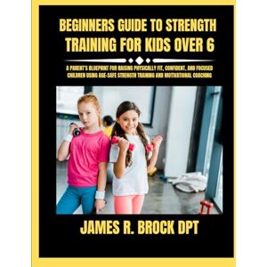 DPT, James R Brock Beginners Guide To Strength Training For Kids Over 6: A Parent’s Blueprint for Raising Physically Fit, Confident, and Focused Children Using Age-Safe ... R. Brock DPT Proven Method Fitness Series) DPT, James R Brock Beginners Guide To Strength Training For Kids Over 6: A Parent’s Blueprint for Raising Physically Fit, Confident, and Focused Children Using Age-Safe ... R. Brock DPT Proven Method Fitness Series)