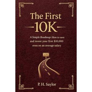 Saylor, P.H. The First 10K: A Simple Roadmap: How to save and invest your first $10,000 even on an average salary Saylor, P.H. The First 10K: A Simple Roadmap: How to save and invest your first $10,000 even on an average salary