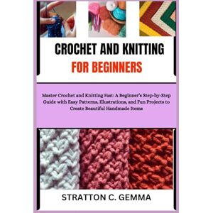 C. Gemma, Stratton CROCHET AND KNITTING FOR BEGINNERS: Master Crochet and Knitting Fast: A Beginner’s Step-by-Step Guide with Easy Patterns, Illustrations, and Fun Projects to Create Beautiful Handmade Items C. Gemma, Stratton CROCHET AND KNITTING FOR BEGINNERS: Master Crochet and Knitting Fast: A Beginner’s Step-by-Step Guide with Easy Patterns, Illustrations, and Fun Projects to Create Beautiful Handmade Items