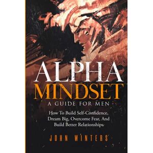 Winters, John Alpha Mindset -A Guide For Men: How To Build Self-Confidence, Dream Big, Overcome Fear, And Build Better Relationships (Books for Men Self Help) Winters, John Alpha Mindset -A Guide For Men: How To Build Self-Confidence, Dream Big, Overcome Fear, And Build Better Relationships (Books for Men Self Help)