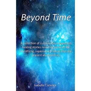 Clarence, Isabella Beyond Time: A collection of curious and unexpected healing stories revealing some of the mystifying, supernatural forces that are present all around us.: 2 (Isabella Clarence) Clarence, Isabella Beyond Time: A collection of curious and unexpected healing stories revealing some of the mystifying, supernatural forces that are present all around us.: 2 (Isabella Clarence)