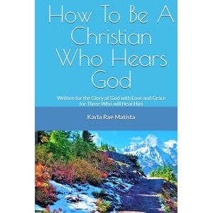 Matista, Karla Rae How To Be A Christian Who Hears God: Written for the Glory of God with Love and Grace for Those Who Will Hear Him Matista, Karla Rae How To Be A Christian Who Hears God: Written for the Glory of God with Love and Grace for Those Who Will Hear Him