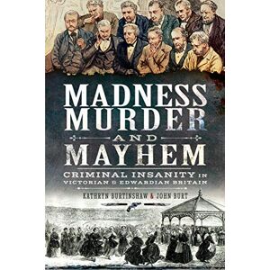 Kathryn Burtinshaw Madness, Murder and Mayhem: Criminal Insanity in Victorian and Edwardian Britain Kathryn Burtinshaw Madness, Murder and Mayhem: Criminal Insanity in Victorian and Edwardian Britain