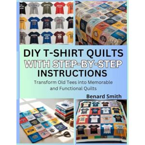 Smith, Benard DIY T-Shirt Quilts with Step-by-Step Instructions: Transform Old Tees into Memorable and Functional Quilts Smith, Benard DIY T-Shirt Quilts with Step-by-Step Instructions: Transform Old Tees into Memorable and Functional Quilts