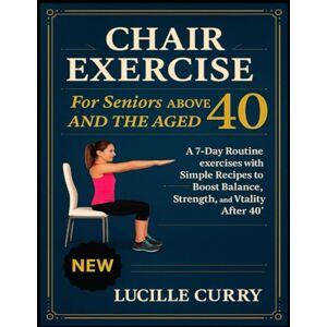 Curry, Lucille Chair exercise for seniors above 40 and the aged: A 7-Day Routine exercises with Simple Recipes to Boost Balance, Strength, and Vitality After 40 Curry, Lucille Chair exercise for seniors above 40 and the aged: A 7-Day Routine exercises with Simple Recipes to Boost Balance, Strength, and Vitality After 40