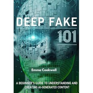 Cookwell, Emma Deep Fake 101: A Beginner’s Guide to Understanding and Creating AI-Generated Content Cookwell, Emma Deep Fake 101: A Beginner’s Guide to Understanding and Creating AI-Generated Content