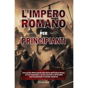 Bryan, Mary L'IMPERO ROMANO PER PRINCIPIANTI: Una guida affascinante alla storia dell'antica Roma, ai suoi imperatori, al suo esercito e all'eredità che ha plasmato il mondo moderno Bryan, Mary L'IMPERO ROMANO PER PRINCIPIANTI: Una guida affascinante alla storia dell'antica Roma, ai suoi imperatori, al suo esercito e all'eredità che ha plasmato il mondo moderno
