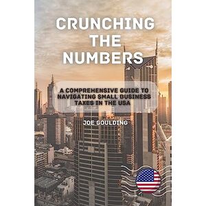 Goulding, Joe Crunching the Numbers: A Comprehensive Guide to Navigating Small Business Taxes in the USA Goulding, Joe Crunching the Numbers: A Comprehensive Guide to Navigating Small Business Taxes in the USA