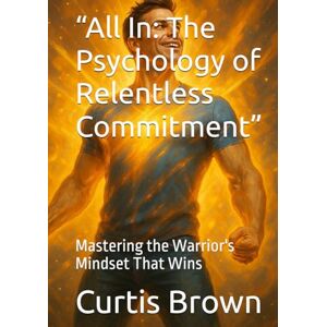 Brown, Curtis “All In: The Psychology of Relentless Commitment”: Mastering the Warrior's Mindset That Wins Brown, Curtis “All In: The Psychology of Relentless Commitment”: Mastering the Warrior's Mindset That Wins