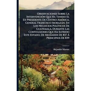 Marure, Alejandro Observaciones Sobre La IntervenciÃ3n Que Ha Tenido El Ex-Presidente De Centro-AmÃ(c)rica, General Francisco Morazàn, En Los Negocios PolÃ-ticos De ... De Mediados De 837 Ã Principios De 839 Marure, Alejandro Observaciones Sobre La IntervenciÃ3n Que Ha Tenido El Ex-Presidente De Centro-AmÃ(c)rica, General Francisco Morazàn, En Los Negocios PolÃ-ticos De ... De Mediados De 837 Ã Principios De 839