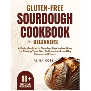 Cobb, Alina Gluten-free Sourdough Cookbook for Beginners: A Daily Guide with Step-by-Step Instructions for Making Your Own Delicious and Healthy Fermented Foods Cobb, Alina Gluten-free Sourdough Cookbook for Beginners: A Daily Guide with Step-by-Step Instructions for Making Your Own Delicious and Healthy Fermented Foods