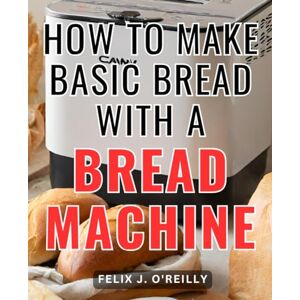 O'Reilly, Felix J. How To Make Basic Bread With A Bread Machine: The Beginner's Bread Machine Cookbook Simple Recipes for Homemade Bread with Your Bread Machine Bread machine tips and tricks for bakers O'Reilly, Felix J. How To Make Basic Bread With A Bread Machine: The Beginner's Bread Machine Cookbook Simple Recipes for Homemade Bread with Your Bread Machine Bread machine tips and tricks for bakers