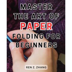 Zhang, Ren Z. Master the Art of Paper Folding for Beginners: Unlock the-Secrets of-Origami with 30+ Engaging Projects Illustrated Step-by-Step Guides for-All Skill Levels to Craft Stunning Art Zhang, Ren Z. Master the Art of Paper Folding for Beginners: Unlock the-Secrets of-Origami with 30+ Engaging Projects Illustrated Step-by-Step Guides for-All Skill Levels to Craft Stunning Art